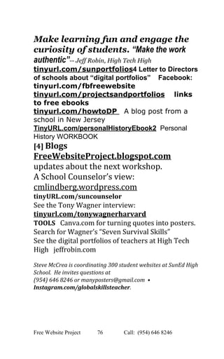  
Make learning fun and engage the 
curiosity of students. “Make the work 
authentic”­­ Jeff Robin, High Tech High 
tinyurl.com/sunportfolios​4 Letter to Directors 
of schools about “digital portfolios”    Facebook: 
tinyurl.com/fbfreewebsite  
tinyurl.com/projectsandportfolios​    links 
to free ebooks 
tinyurl.com/howtoDP ​  A blog post from a 
school in New Jersey 
TinyURL.com/personalHistoryEbook2​  Personal 
History WORKBOOK 
[4] ​Blogs  
FreeWebsiteProject.blogspot.com 
updates about the next workshop.   
A School Counselor’s view: 
cmlindberg.wordpress.com  
tinyURL.com/suncounselor 
See the Tony Wagner interview: 
tinyurl.com/tonywagnerharvard 
TOOLS​   Canva.com for turning quotes into posters. 
Search for Wagner’s “Seven Survival Skills” 
See the digital portfolios of teachers at High Tech 
High   jeffrobin.com   
 
Steve McCrea is coordinating 300 student websites at SunEd High 
School.  He invites questions at  
(954) 646 8246 or manyposters@gmail.com  • 
Instagram.com/globalskillsteacher.    
 
 
Free Website Project            76               Call:  (954) 646 8246  
 