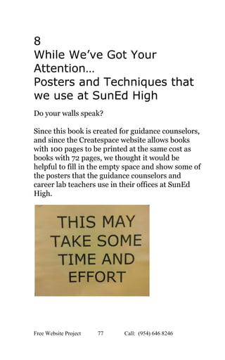  
8 
While We’ve Got Your 
Attention…   
Posters and Techniques that 
we use at SunEd High 
 
Do your walls speak?  
 
Since this book is created for guidance counselors, 
and since the Createspace website allows books 
with 100 pages to be printed at the same cost as 
books with 72 pages, we thought it would be 
helpful to fill in the empty space and show some of 
the posters that the guidance counselors and 
career lab teachers use in their offices at SunEd 
High.   
 
 
 
 
Free Website Project            77               Call:  (954) 646 8246  
 