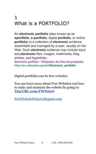 
1 
What is a PORTFOLIO? 
 
 
An ​electronic portfolio​ (also known as an 
eportfolio​, ​e​­​portfolio​, digital ​portfolio​, or online 
portfolio​) is a collection of ​electronic​ evidence 
assembled and managed by a user, usually on the 
Web. Such ​electronic​ evidence may include input 
text,​electronic​ files, images, multimedia, blog 
entries, and hyperlinks. 
Electronic portfolio ­ Wikipedia, the free encyclopedia 
https://en.wikipedia.org/wiki/​Electronic​_​portfolio 
 
 
Digital portfolios can be free websites. 
 
You can learn more about Free Websites and how 
to make and maintain the website by going to:  
TinyURL.com/FWPstart 
 
FreeWebsiteProject.blogspot.com 
 
Free Website Project            8               Call:  (954) 646 8246  
 