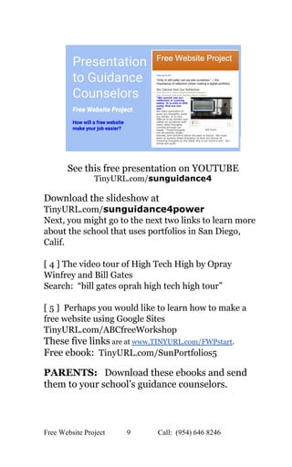  
 
 
See this free presentation on YOUTUBE 
TinyURL.com/​sunguidance4 
 
Download the slideshow at 
TinyURL.com/​sunguidance4power 
Next, you might go to the next two links to learn more 
about the school that uses portfolios in San Diego, 
Calif. 
 
[ 4 ] The video tour of High Tech High by Opray 
Winfrey and Bill Gates   
Search:  “bill gates oprah high tech high tour” 
 
[ 5 ]  Perhaps you would like to learn how to make a 
free website using Google Sites 
TinyURL.com/ABCfreeWorkshop 
These five links​ are at ​www.TINYURL.com/FWPstart​.   
Free ebook: ​ TinyURL.com/SunPortfolios5 
 
PARENTS:​   Download these ebooks and send 
them to your school’s guidance counselors. 
 
 
 
 
Free Website Project            9               Call:  (954) 646 8246  
 