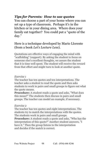 
Tips for Parents:  How to use quotes  
You can choose a part of your home where you can 
set up a type of classroom.  Perhaps it’s in the 
kitchen or in your dining area.  Where does your 
family eat together?  You could put a “quote of the 
day.” 
 
Here is a technique developed by Mario Llorente 
(from a book ​Let’s Lecture Less). 
 
Quotations are effective ways of engaging the mind with 
"scaffolding" (support). By asking the student to focus on 
someone else's excellent thoughts, we assure the student  
that it is time well spent. The student will receive the reward 
from that effort and might turn to look at another quote.  
 
 
Exercise 1  
The teacher has ten quotes and ten interpretations. The 
teacher asks a student to read the quote and then asks 
students to work in pairs and small groups to figure out what 
the quote means.  
Procedure: ​A student reads a quote and asks, "What does 
this mean?" The students then discuss in pairs and small 
groups. The teacher can model an example, if necessary.  
 
Exercise 2  
The teacher has ten quotes and eight interpretations. The 
students try to match the interpretations with the quotes. 
The students work in pairs and small groups.  
Procedure:​ A student reads a quote and asks, "Who has the 
interpretation of this quote?" Another student answers, "I 
have it." Then the group listens to the interpretation  
and decides if the match is correct.  
 
Free Website Project            98               Call:  (954) 646 8246  
 