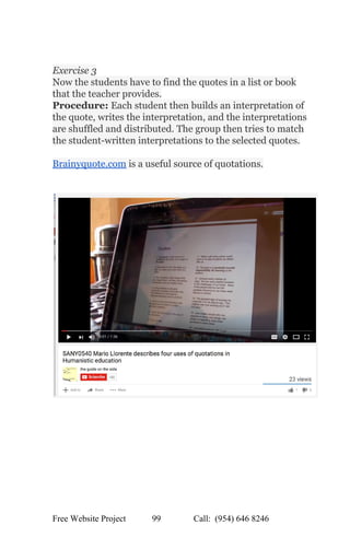  
 
Exercise 3  
Now the students have to find the quotes in a list or book 
that the teacher provides.  
Procedure: ​Each student then builds an interpretation of 
the quote, writes the interpretation, and the interpretations 
are shuffled and distributed. The group then tries to match 
the student­written interpretations to the selected quotes.  
 
Brainyquote.com​ is a useful source of quotations. 
 
 
 
Free Website Project            99               Call:  (954) 646 8246  
 