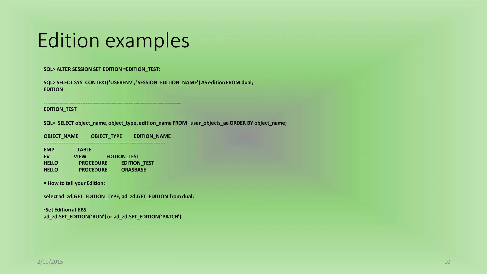 Edition examples
2/09/2015 10
SQL> ALTER SESSION SET EDITION =EDITION_TEST;
SQL> SELECT SYS_CONTEXT('USERENV','SESSION_EDITION_NAME') ASeditionFROM dual;
EDITION
--------------------------------------------------------------------------------
EDITION_TEST
SQL> SELECT object_name,object_type,edition_name FROM user_objects_ae ORDER BY object_name;
OBJECT_NAME OBJECT_TYPE EDITION_NAME
-------------------- ------------------- ------------------------------
EMP TABLE
EV VIEW EDITION_TEST
HELLO PROCEDURE EDITION_TEST
HELLO PROCEDURE ORA$BASE
• How to tell your Edition:
selectad_zd.GET_EDITION_TYPE, ad_zd.GET_EDITION from dual;
•Set Editionat EBS
ad_zd.SET_EDITION(‘RUN’) or ad_zd.SET_EDITION(‘PATCH’)
 