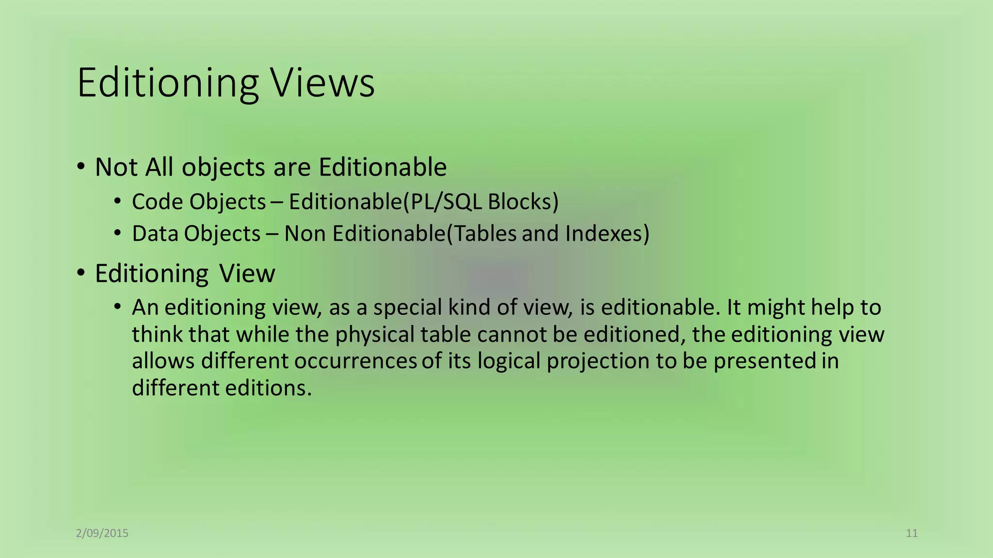Editioning Views
2/09/2015 11
• Not All objects are Editionable
• Code Objects – Editionable(PL/SQL Blocks)
• Data Objects – Non Editionable(Tables and Indexes)
• Editioning View
• An editioning view, as a special kind of view, is editionable. It might help to
think that while the physical table cannot be editioned, the editioning view
allows different occurrencesof its logical projection to be presented in
different editions.
 