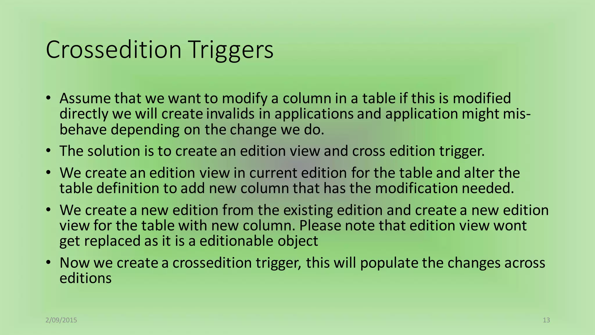 Crossedition Triggers
• Assume that we want to modify a column in a table if this is modified
directly we will create invalids in applications and application might mis-
behave depending on the change we do.
• The solution is to create an edition view and cross edition trigger.
• We create an edition view in current edition for the table and alter the
table definition to add new column that has the modification needed.
• We create a new edition from the existing edition and create a new edition
view for the table with new column. Please note that edition view wont
get replaced as it is a editionable object
• Now we create a crossedition trigger, this will populate the changes across
editions
2/09/2015 13
 