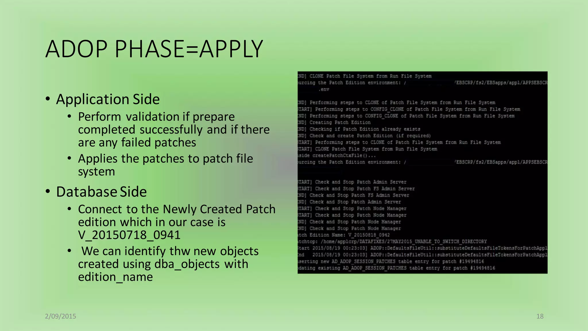 ADOP PHASE=APPLY
• Application Side
• Perform validation if prepare
completed successfully and if there
are any failed patches
• Applies the patches to patch file
system
• DatabaseSide
• Connect to the Newly Created Patch
edition which in our case is
V_20150718_0941
• We can identify thw new objects
created using dba_objects with
edition_name
2/09/2015 18
 