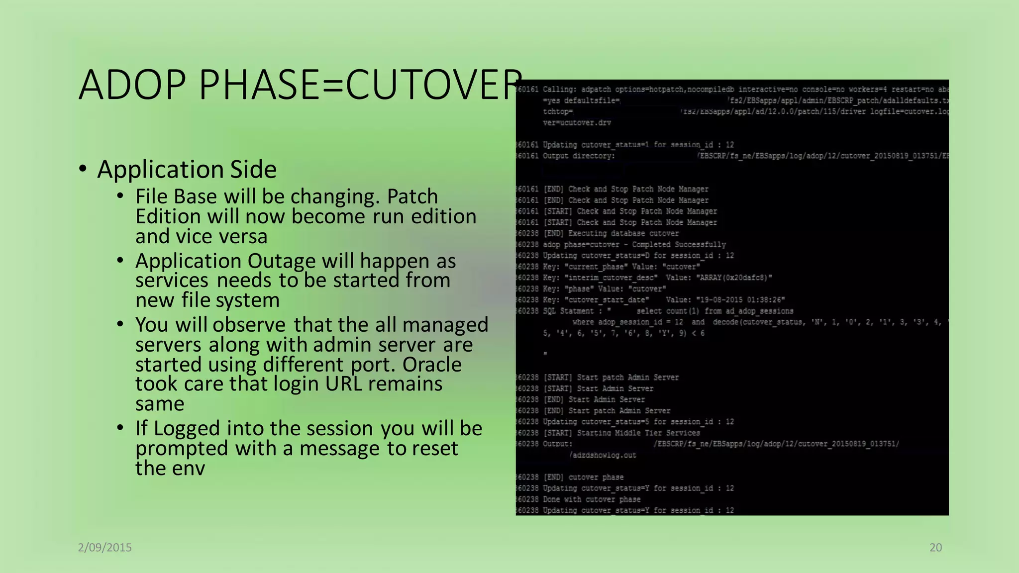 ADOP PHASE=CUTOVER
• Application Side
• File Base will be changing. Patch
Edition will now become run edition
and vice versa
• Application Outage will happen as
services needs to be started from
new file system
• You will observe that the all managed
servers along with admin server are
started using different port. Oracle
took care that login URL remains
same
• If Logged into the session you will be
prompted with a message to reset
the env
2/09/2015 20
 