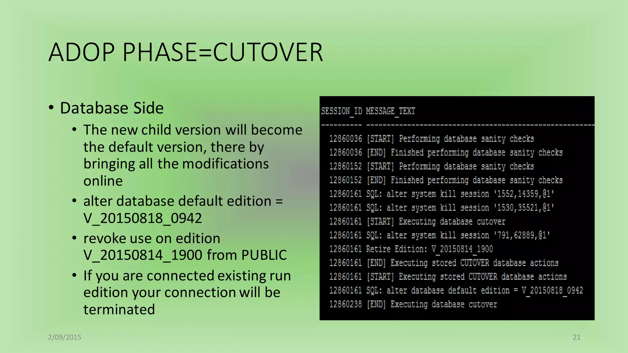ADOP PHASE=CUTOVER
• Database Side
• The new child version will become
the default version, there by
bringing all the modifications
online
• alter database default edition =
V_20150818_0942
• revoke use on edition
V_20150814_1900 from PUBLIC
• If you are connected existing run
edition your connection will be
terminated
2/09/2015 21
 