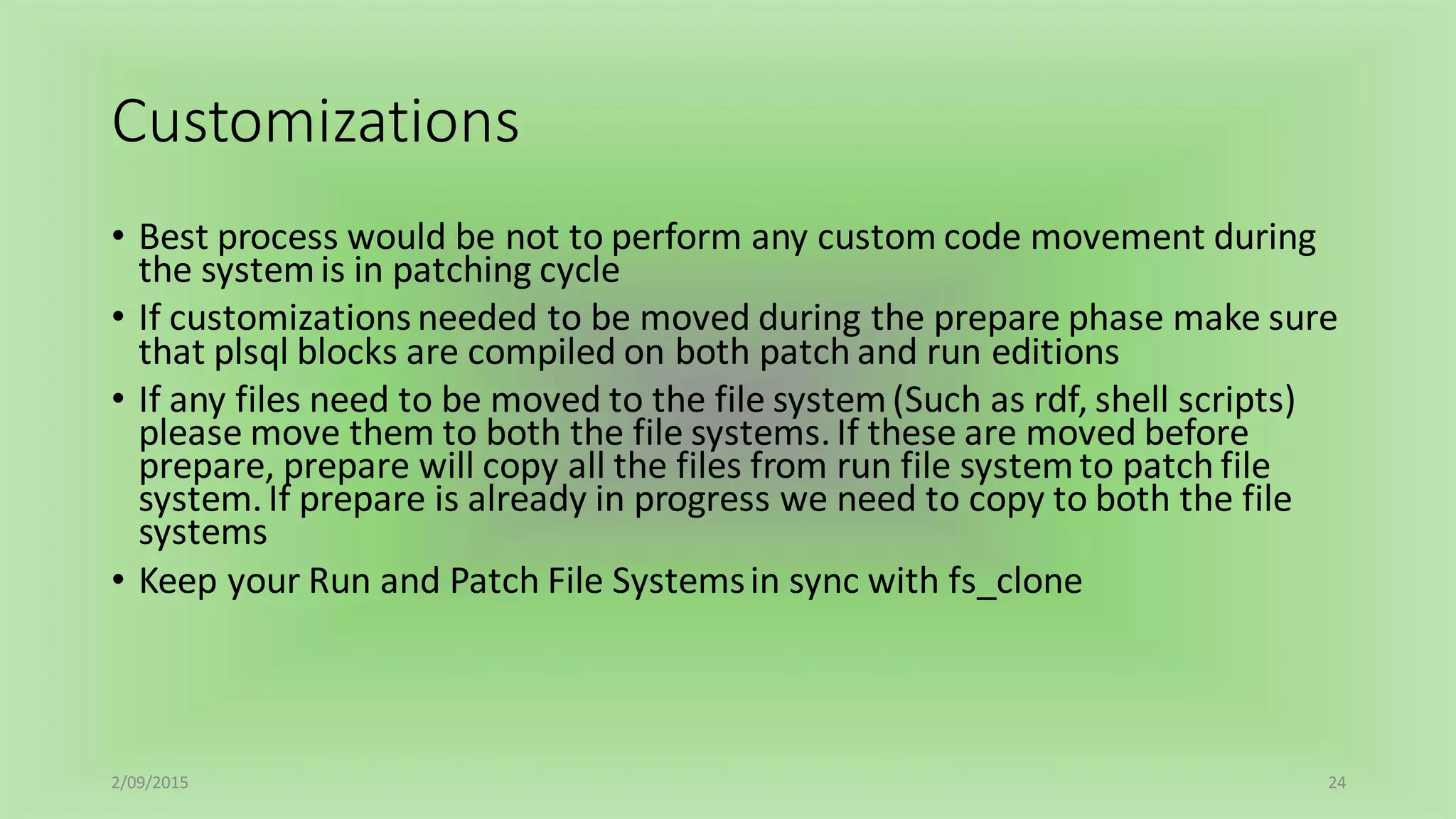 Customizations
• Best process would be not to perform any custom code movement during
the systemis in patching cycle
• If customizations needed to be moved during the prepare phase make sure
that plsql blocks are compiled on both patch and run editions
• If any files need to be moved to the file system(Such as rdf, shell scripts)
please move them to both the file systems.If these are moved before
prepare, prepare will copy all the files from run file systemto patch file
system.If prepare is already in progress we need to copy to both the file
systems
• Keep your Run and Patch File Systemsin sync with fs_clone
2/09/2015 24
 