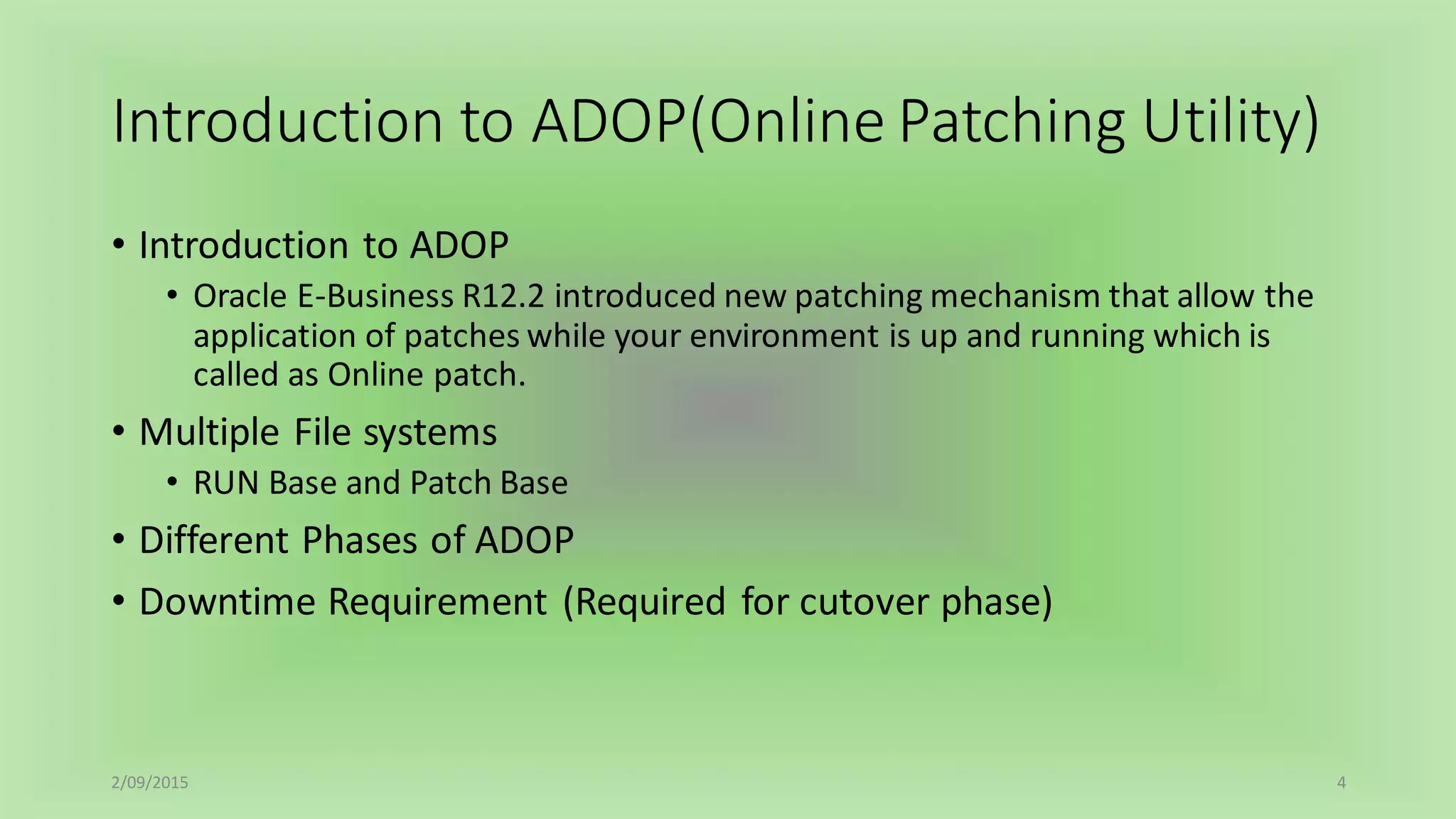 Introduction to ADOP(Online Patching Utility)
• Introduction to ADOP
• Oracle E-Business R12.2 introduced new patching mechanism that allow the
application of patches while your environment is up and running which is
called as Online patch.
• Multiple File systems
• RUN Base and Patch Base
• Different Phases of ADOP
• Downtime Requirement (Required for cutover phase)
2/09/2015 4
 