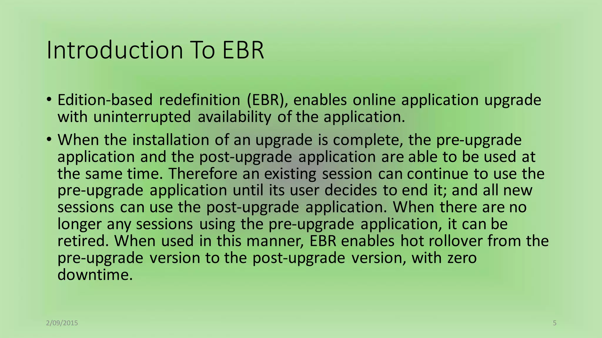 Introduction To EBR
• Edition-based redefinition (EBR), enables online application upgrade
with uninterrupted availability of the application.
• When the installation of an upgrade is complete, the pre-upgrade
application and the post-upgrade application are able to be used at
the same time. Therefore an existing session can continue to use the
pre-upgrade application until its user decides to end it; and all new
sessions can use the post-upgrade application. When there are no
longer any sessions using the pre-upgrade application, it can be
retired. When used in this manner, EBR enables hot rollover from the
pre-upgrade version to the post-upgrade version, with zero
downtime.
2/09/2015 5
 