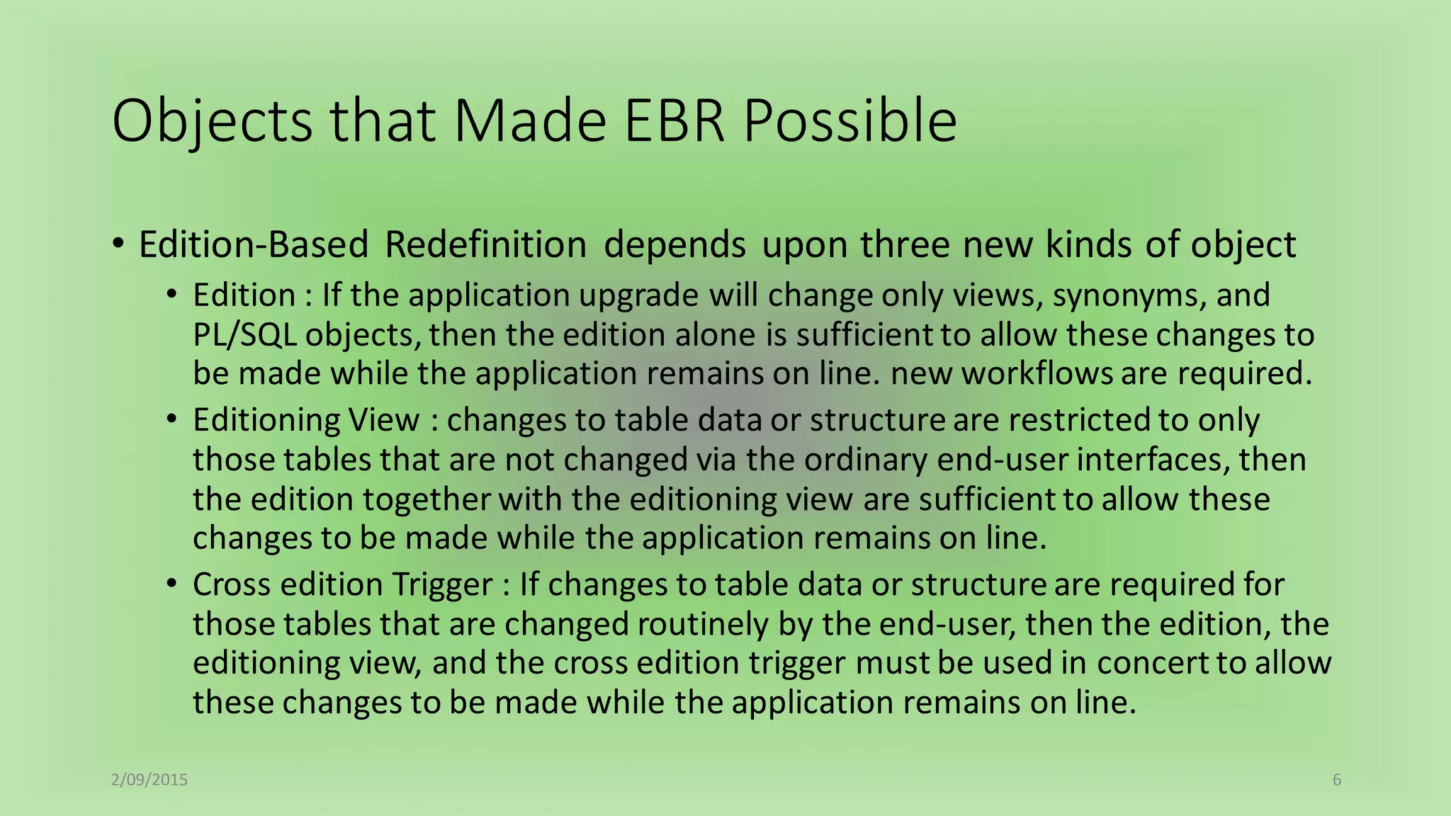 Objects that Made EBR Possible
• Edition-Based Redefinition depends upon three new kinds of object
• Edition : If the application upgrade will change only views, synonyms, and
PL/SQL objects, then the edition alone is sufficient to allow these changes to
be made while the application remains on line. new workflows are required.
• Editioning View : changes to table data or structure are restricted to only
those tables that are not changed via the ordinary end-user interfaces, then
the edition together with the editioning view are sufficient to allow these
changes to be made while the application remains on line.
• Cross edition Trigger : If changes to table data or structure are required for
those tables that are changed routinely by the end-user, then the edition, the
editioning view, and the cross edition trigger must be used in concert to allow
these changes to be made while the application remains on line.
2/09/2015 6
 