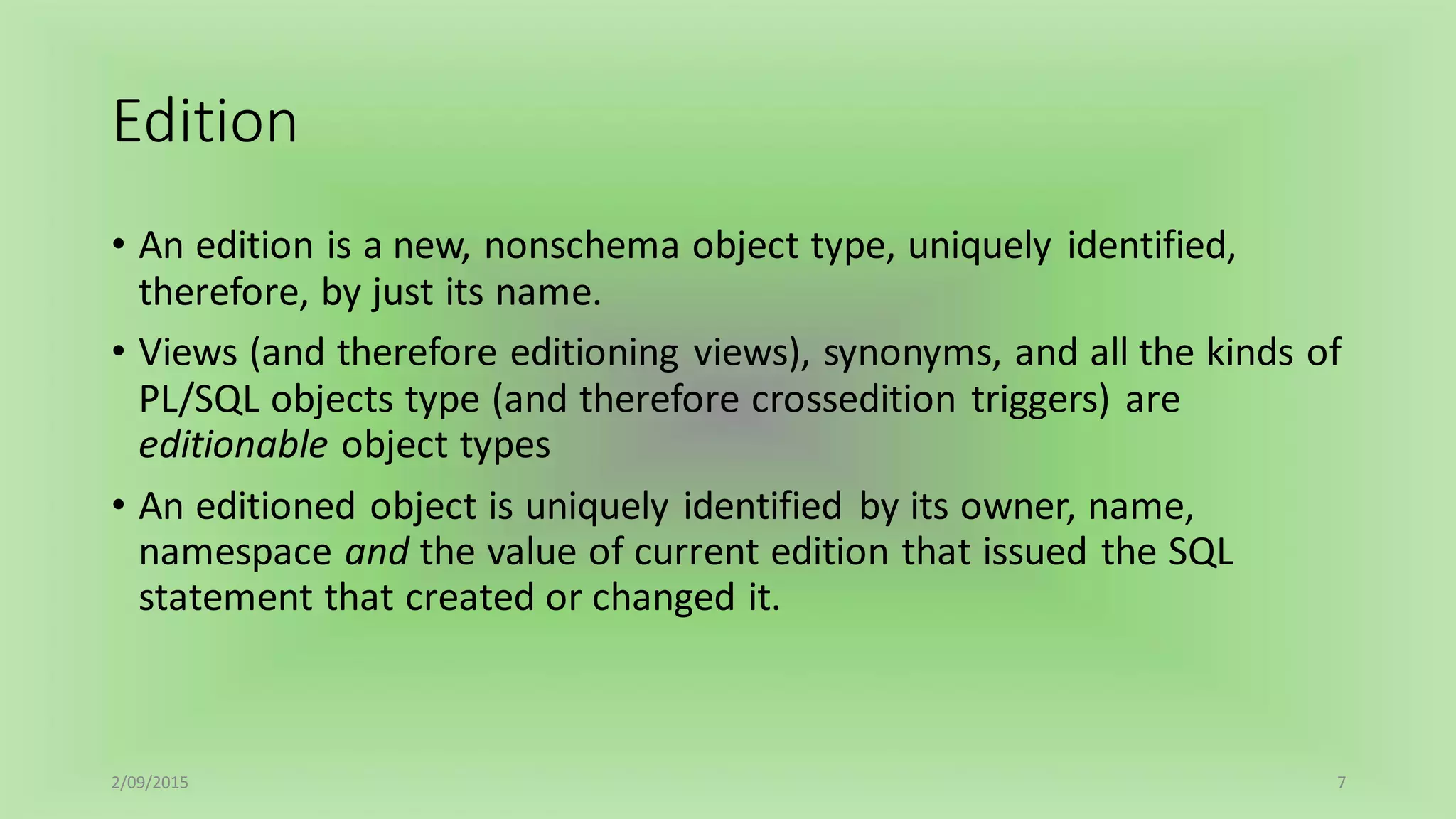 Edition
• An edition is a new, nonschema object type, uniquely identified,
therefore, by just its name.
• Views (and therefore editioning views), synonyms, and all the kinds of
PL/SQL objects type (and therefore crossedition triggers) are
editionable object types
• An editioned object is uniquely identified by its owner, name,
namespace and the value of current edition that issued the SQL
statement that created or changed it.
2/09/2015 7
 