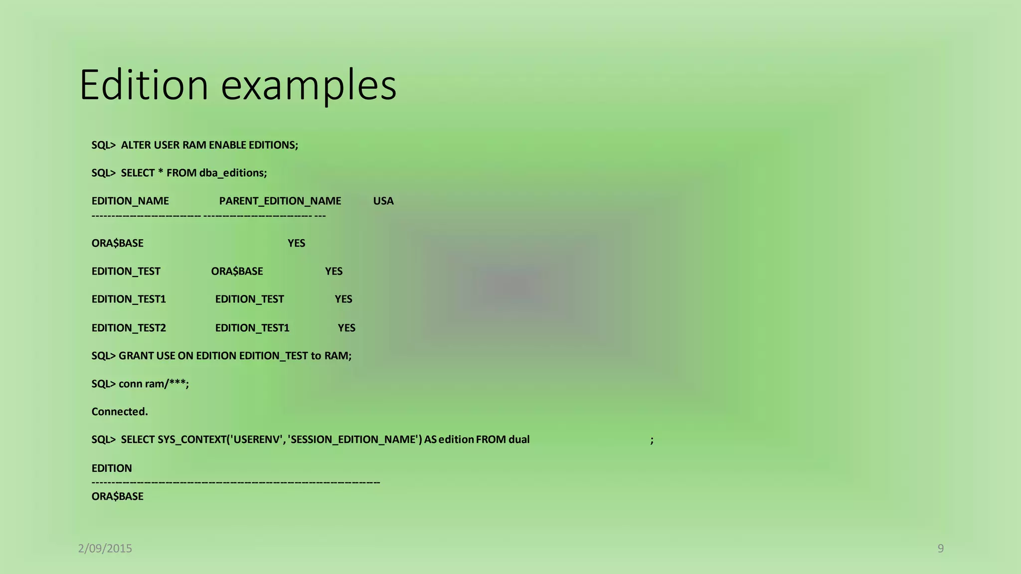 Edition examples
2/09/2015 9
SQL> ALTER USER RAM ENABLE EDITIONS;
SQL> SELECT * FROM dba_editions;
EDITION_NAME PARENT_EDITION_NAME USA
------------------------------ ------------------------------ ---
ORA$BASE YES
EDITION_TEST ORA$BASE YES
EDITION_TEST1 EDITION_TEST YES
EDITION_TEST2 EDITION_TEST1 YES
SQL> GRANT USE ON EDITION EDITION_TEST to RAM;
SQL> conn ram/***;
Connected.
SQL> SELECT SYS_CONTEXT('USERENV','SESSION_EDITION_NAME') ASeditionFROM dual ;
EDITION
--------------------------------------------------------------------------------
ORA$BASE
 
