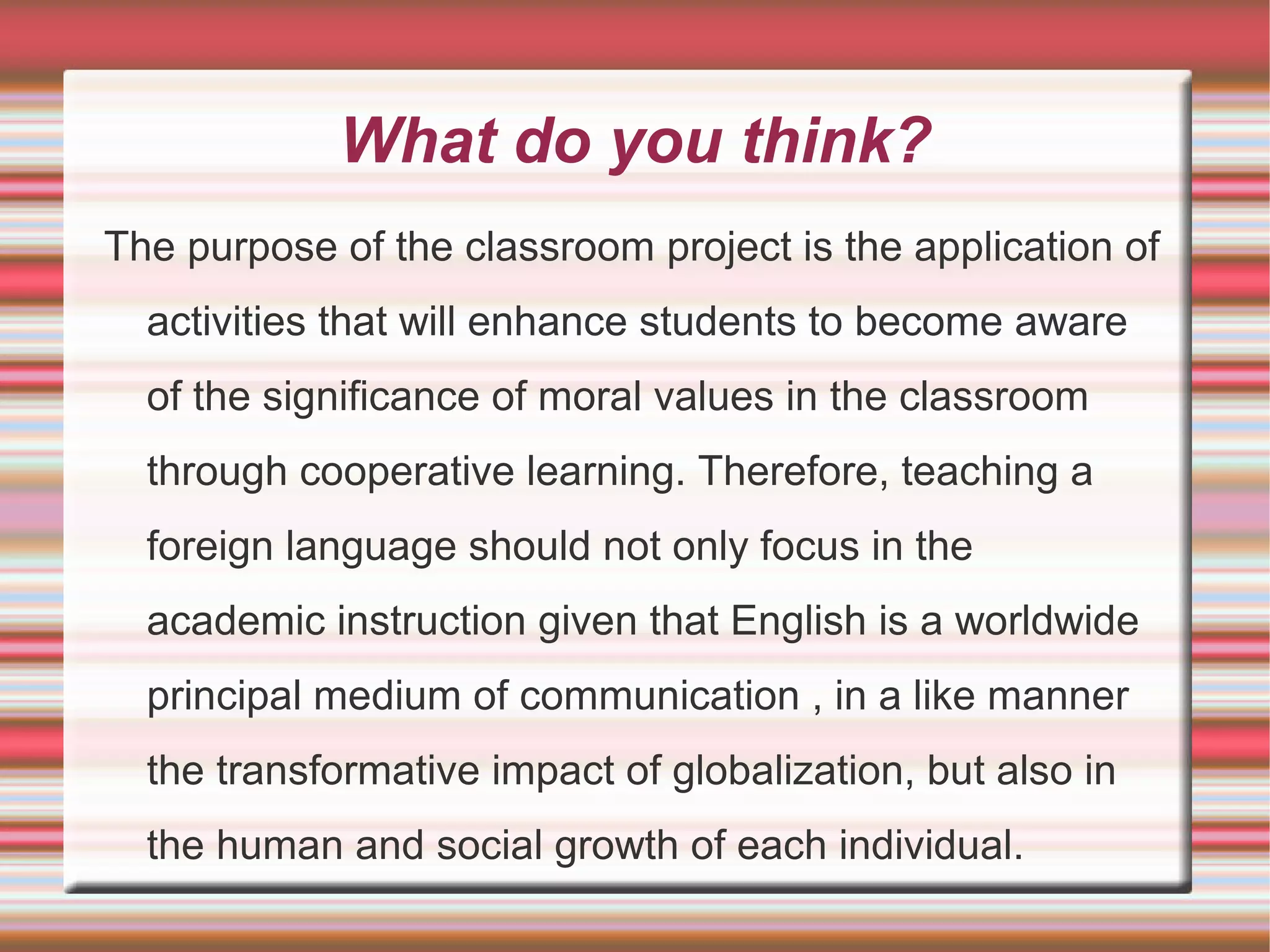 What do you think?
The purpose of the classroom project is the application of
activities that will enhance students to become aware
of the significance of moral values in the classroom
through cooperative learning. Therefore, teaching a
foreign language should not only focus in the
academic instruction given that English is a worldwide
principal medium of communication , in a like manner
the transformative impact of globalization, but also in
the human and social growth of each individual.

 