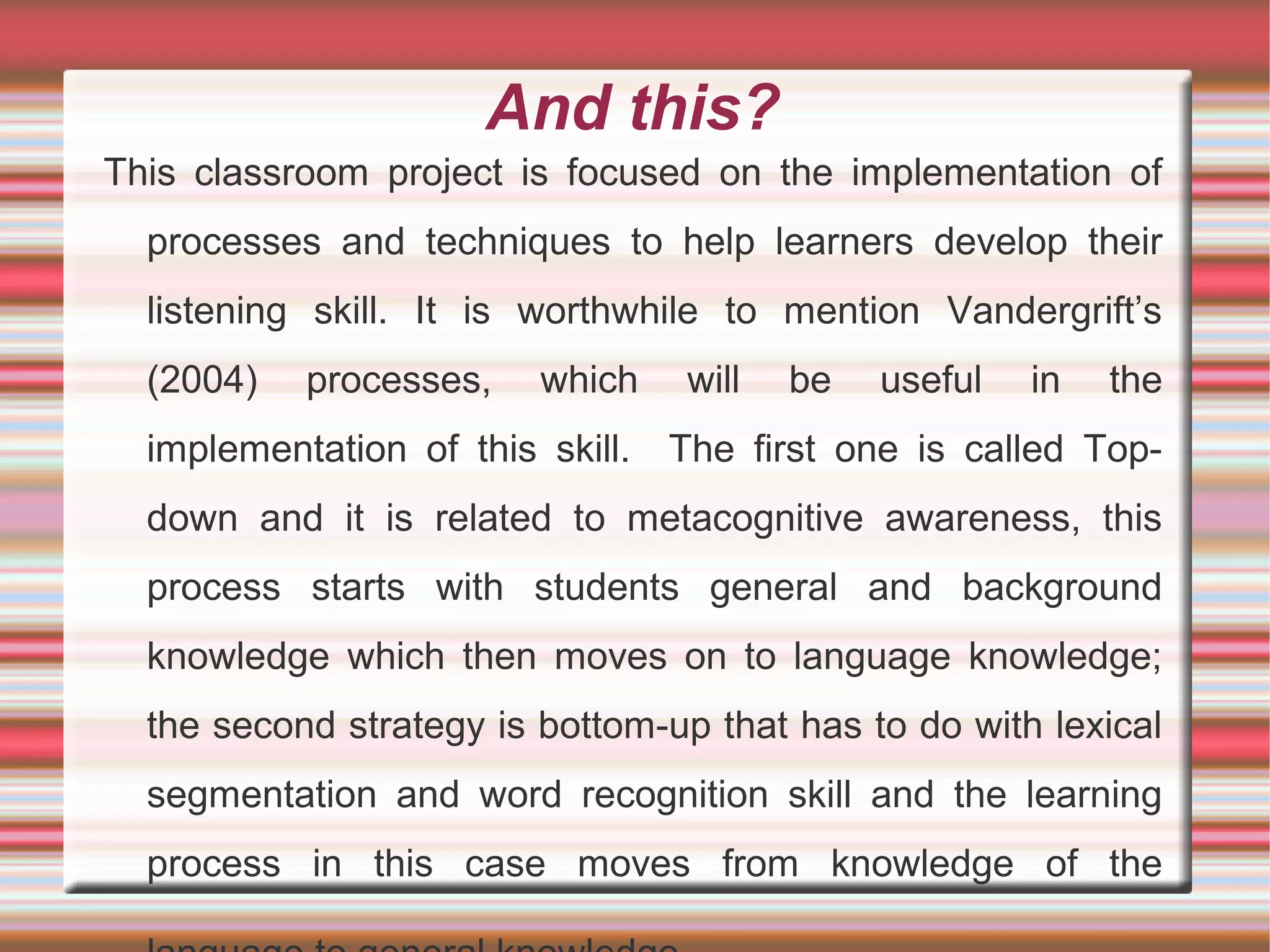 And this?
This classroom project is focused on the implementation of
processes and techniques to help learners develop their
listening skill. It is worthwhile to mention Vandergrift’s
(2004)

processes,

which

will

be

useful

in

the

implementation of this skill. The first one is called Topdown and it is related to metacognitive awareness, this
process starts with students general and background
knowledge which then moves on to language knowledge;
the second strategy is bottom-up that has to do with lexical
segmentation and word recognition skill and the learning
process in this case moves from knowledge of the

 