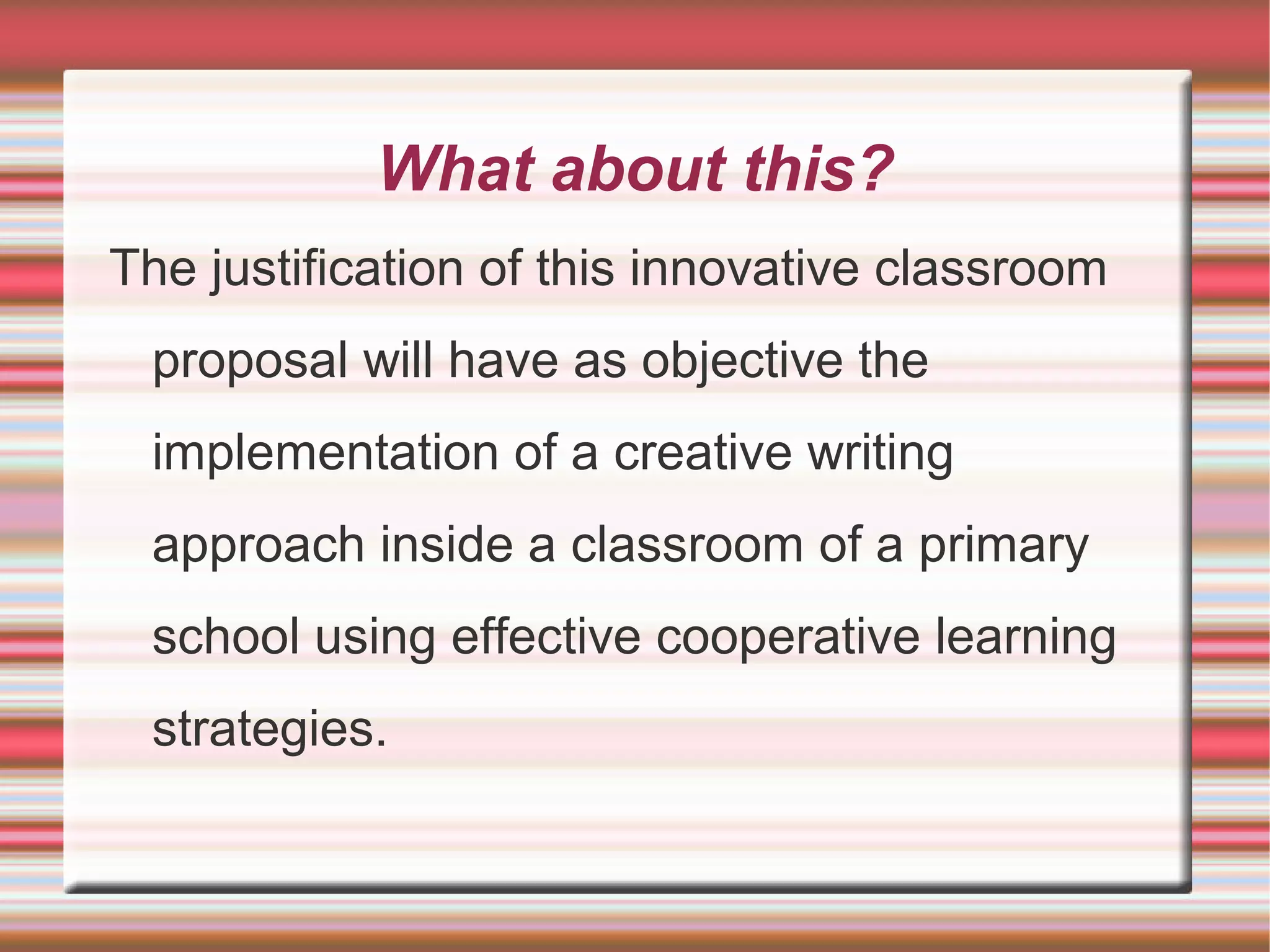 What about this?
The justification of this innovative classroom
proposal will have as objective the
implementation of a creative writing
approach inside a classroom of a primary
school using effective cooperative learning
strategies.

 