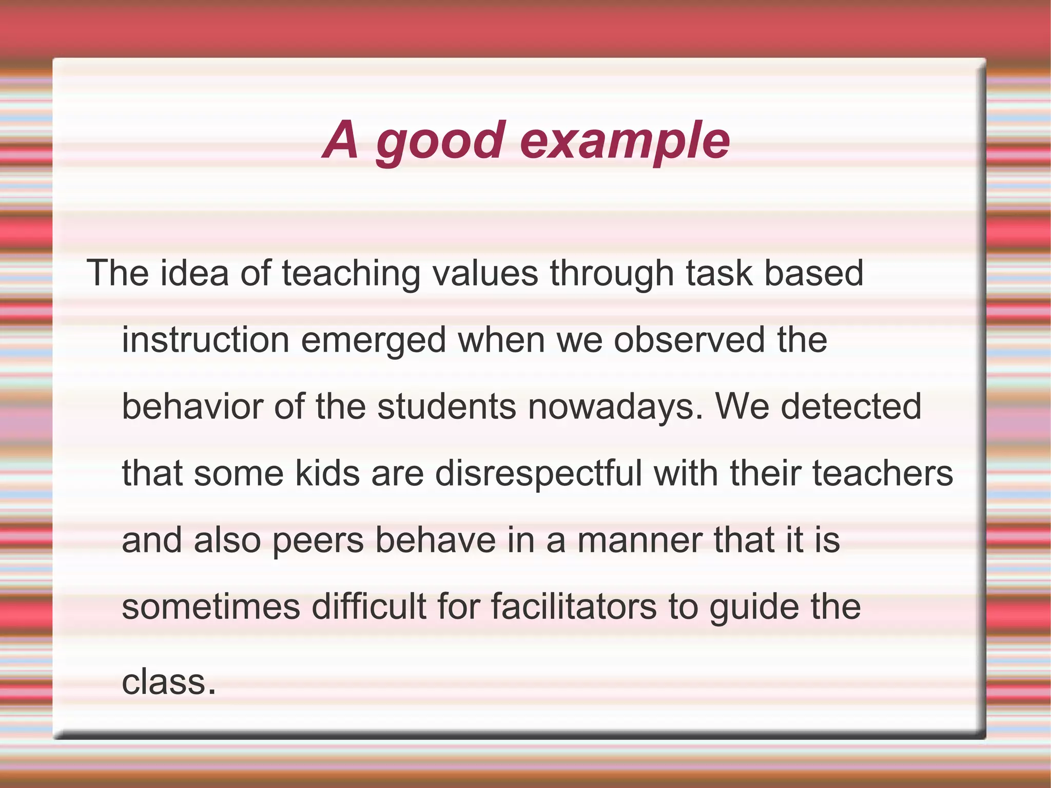 A good example
The idea of teaching values through task based
instruction emerged when we observed the
behavior of the students nowadays. We detected
that some kids are disrespectful with their teachers
and also peers behave in a manner that it is
sometimes difficult for facilitators to guide the
class.

 