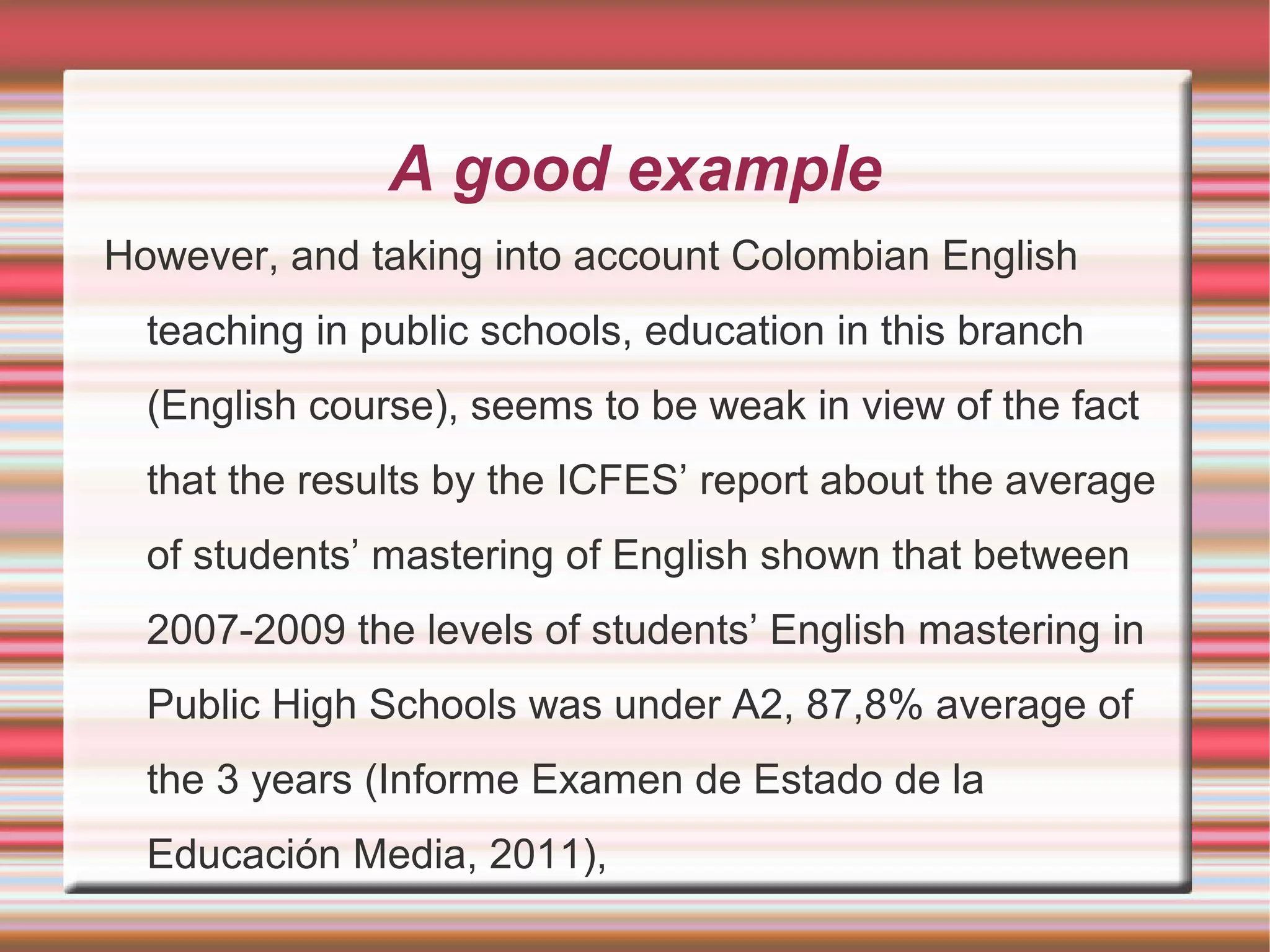 A good example
However, and taking into account Colombian English
teaching in public schools, education in this branch
(English course), seems to be weak in view of the fact
that the results by the ICFES’ report about the average
of students’ mastering of English shown that between
2007-2009 the levels of students’ English mastering in
Public High Schools was under A2, 87,8% average of
the 3 years (Informe Examen de Estado de la
Educación Media, 2011),

 