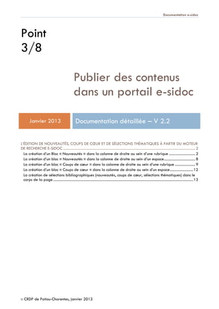 Documentation e-sidoc
© CRDP de Poitou-Charentes, janvier 2013
Point
3/8
Publier des contenus
dans un portail e-sidoc
Janvier 2013 Documentation détaillée – V 2.2
L’ÉDITION DE NOUVEAUTÉS, COUPS DE CŒUR ET DE SÉLECTIONS THÉMATIQUES À PARTIR DU MOTEUR
DE RECHERCHE E-SIDOC ........................................................................................................................................ 2
La création d’un Bloc « Nouveautés » dans la colonne de droite au sein d’une rubrique ........................... 2
La création d’un bloc « Nouveautés » dans la colonne de droite au sein d’un espace................................ 8
La création d’un bloc « Coups de cœur » dans la colonne de droite au sein d’une rubrique ..................... 9
La création d’un bloc « Coups de cœur » dans la colonne de droite au sein d’un espace........................12
La création de sélections bibliographiques (nouveautés, coups de cœur, sélections thématiques) dans le
corps de la page ................................................................................................................................................13
 