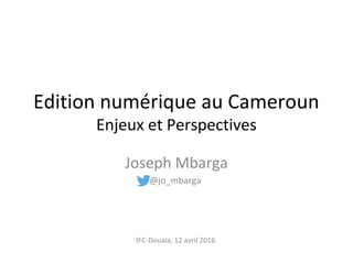 Joseph Mbarga
@jo_mbarga
Edition numérique au Cameroun
Enjeux et Perspectives
IFC-Douala, 12 avril 2016
 