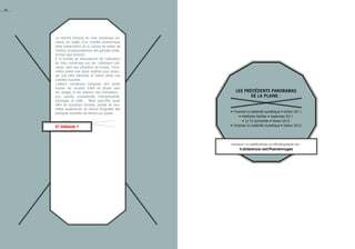 Les précédents Panoramas
de la Plaine :
• Financer la créativité numérique • Edition 2011
• Interfaces tactiles • Septembre 2011
• La TV connectée • Février 2012
• Financer la créativité numérique • Edition 2012
retrouver ces publications en téléchargement sur :
fr.slideshare.net/PlaineImages
44
Le marché français du livre numérique de-
meure en quête d’un modèle économique
entre préservation de la chaine de valeur de
l’édition et prépondérance des grandes plate-
formes type Amazon.
à la croisée du basculement de l’utilisation
du livre numérique par les "adopteurs pré-
coces" vers une utilisation de masse, l’inno-
vation prend une place capitale pour propo-
ser une offre attractive et même attirer une
clientèle nouvelle.
L’édition numérique française doit certes
trouver les moyens d’être en phase avec
les usages et les besoins des utilisateurs :
prix, qualité, accessibilité, interopérabilité,
échanges et prêts… Mais peut-être aussi
offrir de nouveaux formats, penser de nou-
velles expériences de lecture éloignées des
pratiques actuelles de lecture sur papier.
et demain ?
 