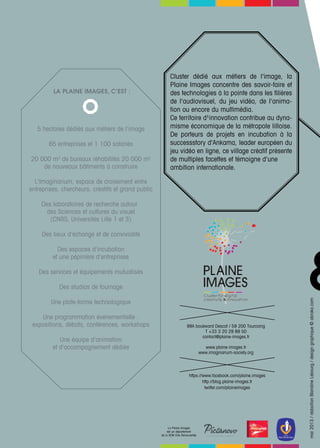 &
Cluster dédié aux métiers de l'image, la
Plaine Images concentre des savoir-faire et
des technologies à la pointe dans les filières
de l'audiovisuel, du jeu vidéo, de l'anima-
tion ou encore du multimédia.
Ce territoire d¹innovation contribue au dyna-
misme économique de la métropole lilloise.
De porteurs de projets en incubation à la
successstory d'Ankama, leader européen du
jeu vidéo en ligne, ce village créatif présente
de multiples facettes et témoigne d'une
ambition internationale.
https://www.facebook.com/plaine.images
http://blog.plaine-images.fr
twitter.com/plaineimages
mai2013/rédactionBlandineLebourg/designgraphique©abraka.com
La Plaine Images
est un département
de la SEM Ville Renouvellée
99A boulevard Descat / 59 200 Tourcoing
T +33 3 20 29 89 50
contact@plaine-images.fr
www.plaine-images.fr
www.imaginarium-society.org
La Plaine Images, c’est :
5 hectares dédiés aux métiers de l'image
65 entreprises et 1 100 salariés
20 000 m2
de bureaux réhabilités 20 000 m2
de nouveaux bâtiments à construire
L'Imaginarium, espace de croisement entre
entreprises, chercheurs, créatifs et grand public
Des laboratoires de recherche autour
des Sciences et cultures du visuel
(CNRS, Universités Lille 1 et 3)
Des lieux d'échange et de convivialité
Des espaces d'incubation
et une pépinière d'entreprises
Des services et équipements mutualisés
Des studios de tournage
Une plate-forme technologique
Une programmation événementielle :
expositions, débats, conférences, workshops
Une équipe d'animation
et d'accompagnement dédiée
 