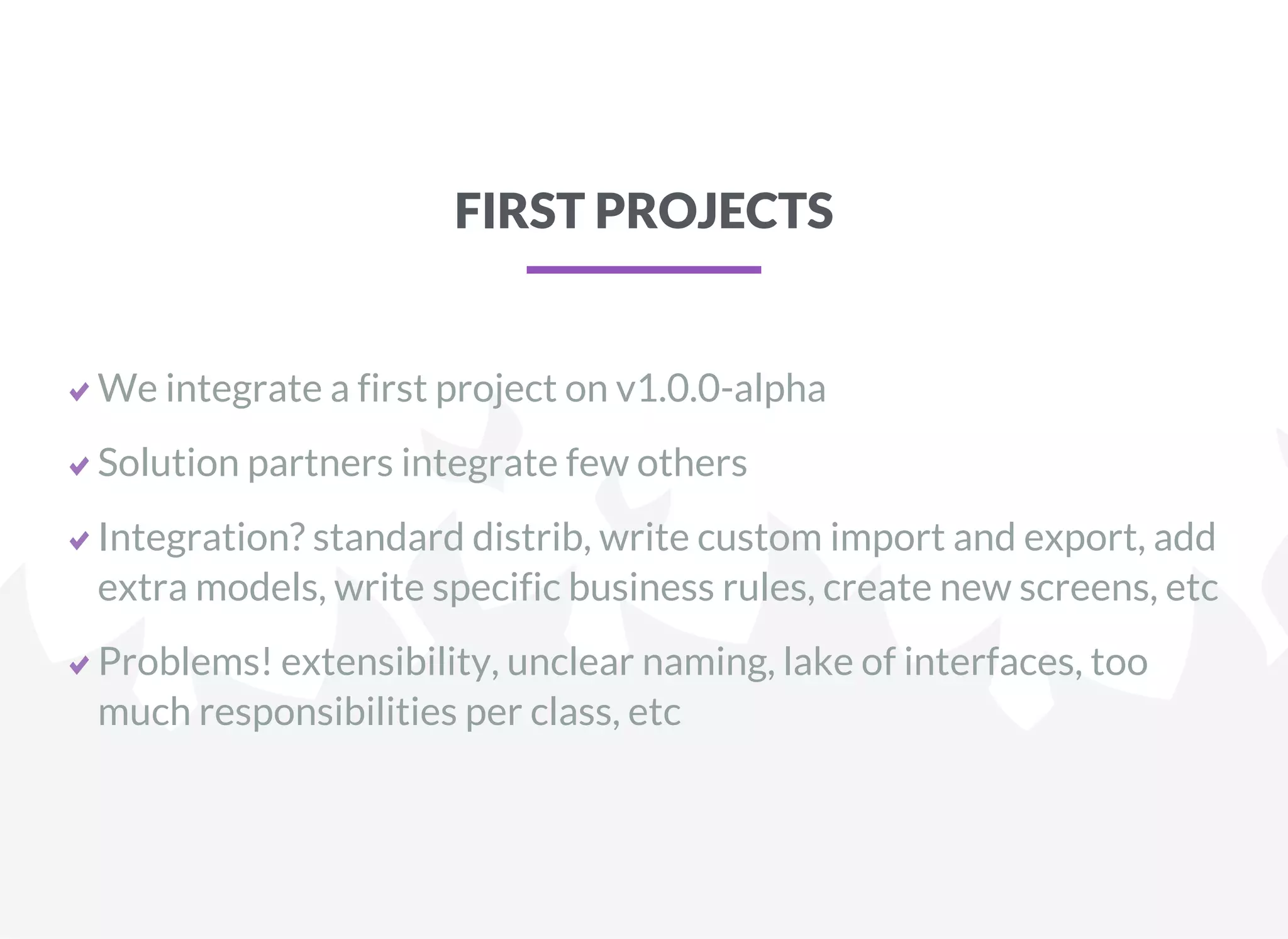 FIRST PROJECTS
We integrate a first project on v1.0.0-alpha
Solution partners integrate few others
Integration? standard distrib, write custom import and export, add
extra models, write specific business rules, create new screens, etc
Problems! extensibility, unclear naming, lake of interfaces, too
much responsibilities per class, etc
 