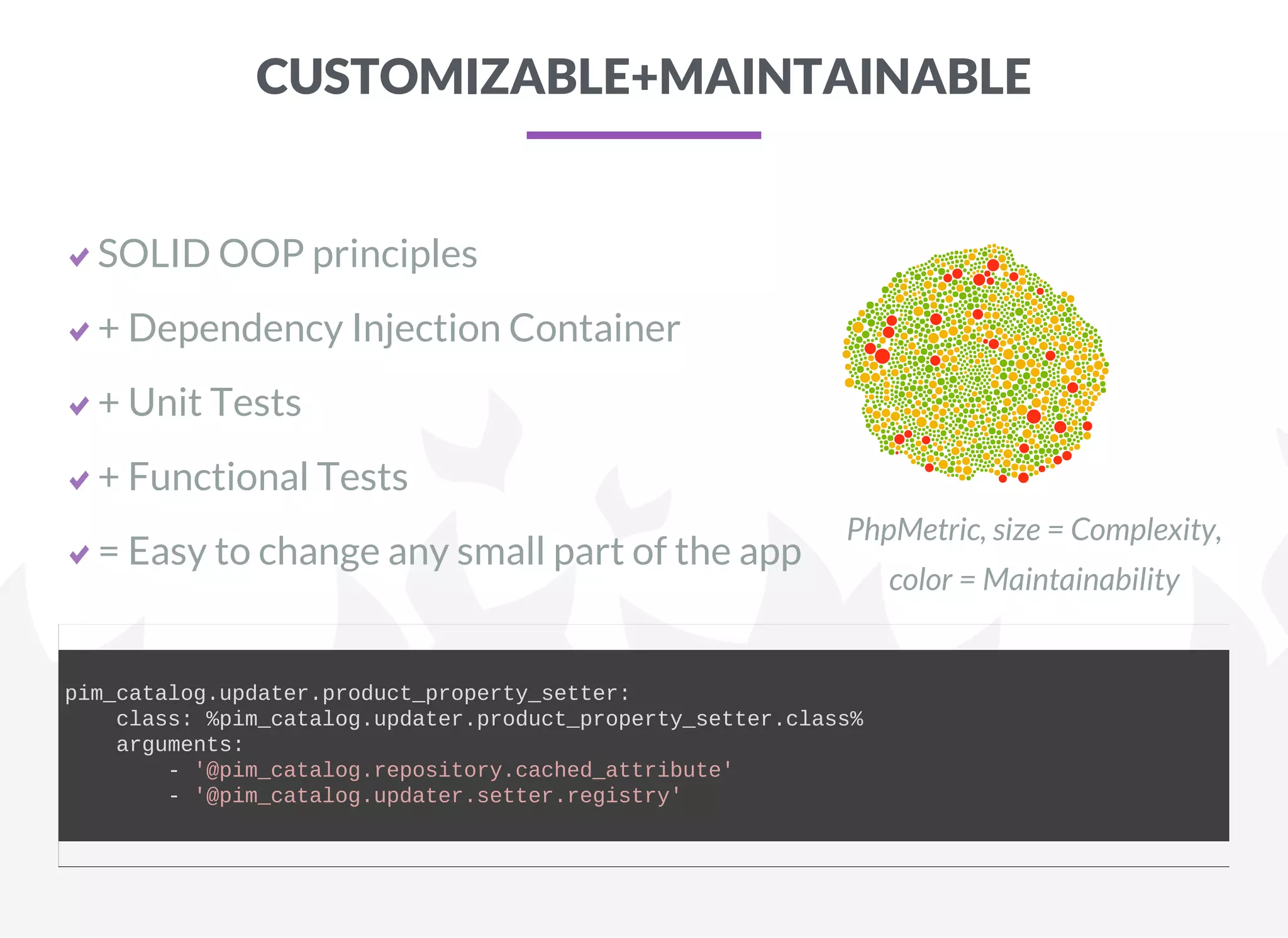 CUSTOMIZABLE+MAINTAINABLE
SOLID OOP principles
+ Dependency Injection Container
+ Unit Tests
+ Functional Tests
= Easy to change any small part of the app
PhpMetric, size = Complexity,
color = Maintainability
pim_catalog.updater.product_property_setter:
    class: %pim_catalog.updater.product_property_setter.class%
    arguments:
        ­ '@pim_catalog.repository.cached_attribute'
        ­ '@pim_catalog.updater.setter.registry'
    
 