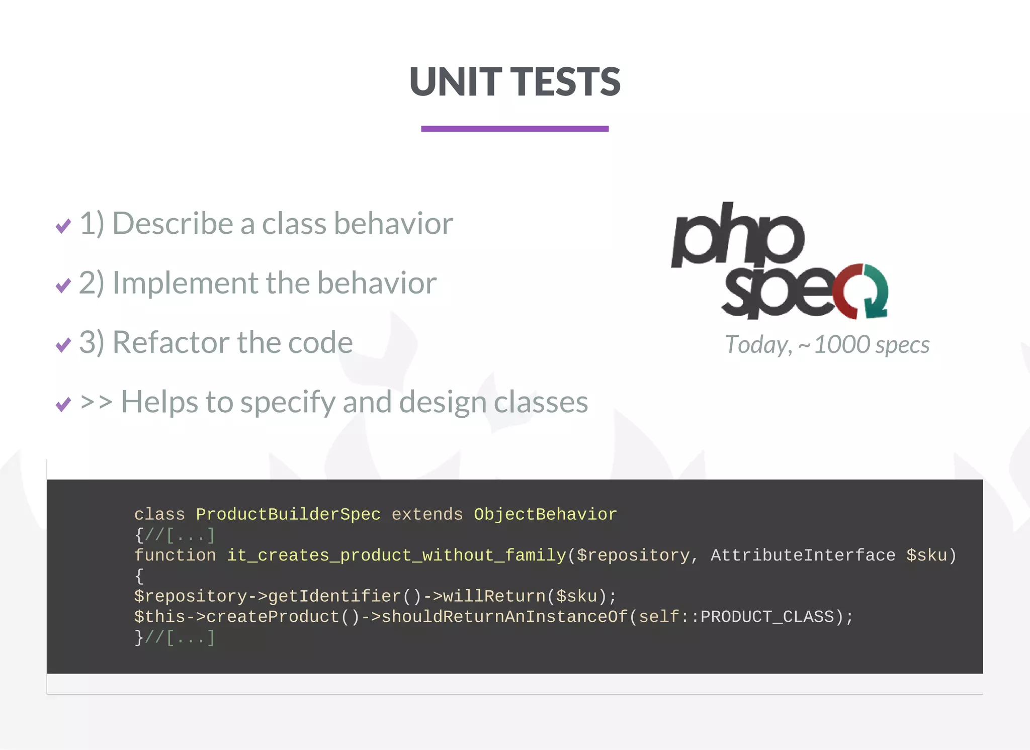 UNIT TESTS
1) Describe a class behavior
2) Implement the behavior
3) Refactor the code
>> Helps to specify and design classes
Today, ~1000 specs
        class ProductBuilderSpec extends ObjectBehavior
        {//[...]
        function it_creates_product_without_family($repository, AttributeInterface $sku)
        {
        $repository­>getIdentifier()­>willReturn($sku);
        $this­>createProduct()­>shouldReturnAnInstanceOf(self::PRODUCT_CLASS);
        }//[...]
    
 