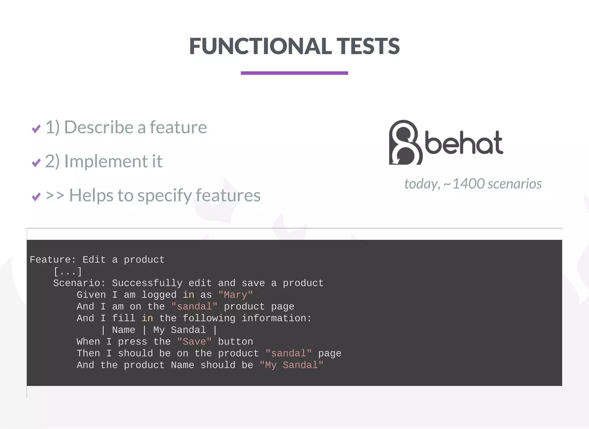 FUNCTIONAL TESTS
1) Describe a feature
2) Implement it
>> Helps to specify features
today, ~1400 scenarios
Feature: Edit a product
    [...]
    Scenario: Successfully edit and save a product
        Given I am logged in as "Mary"
        And I am on the "sandal" product page
        And I fill in the following information:
            | Name | My Sandal |
        When I press the "Save" button
        Then I should be on the product "sandal" page
        And the product Name should be "My Sandal"
    
 