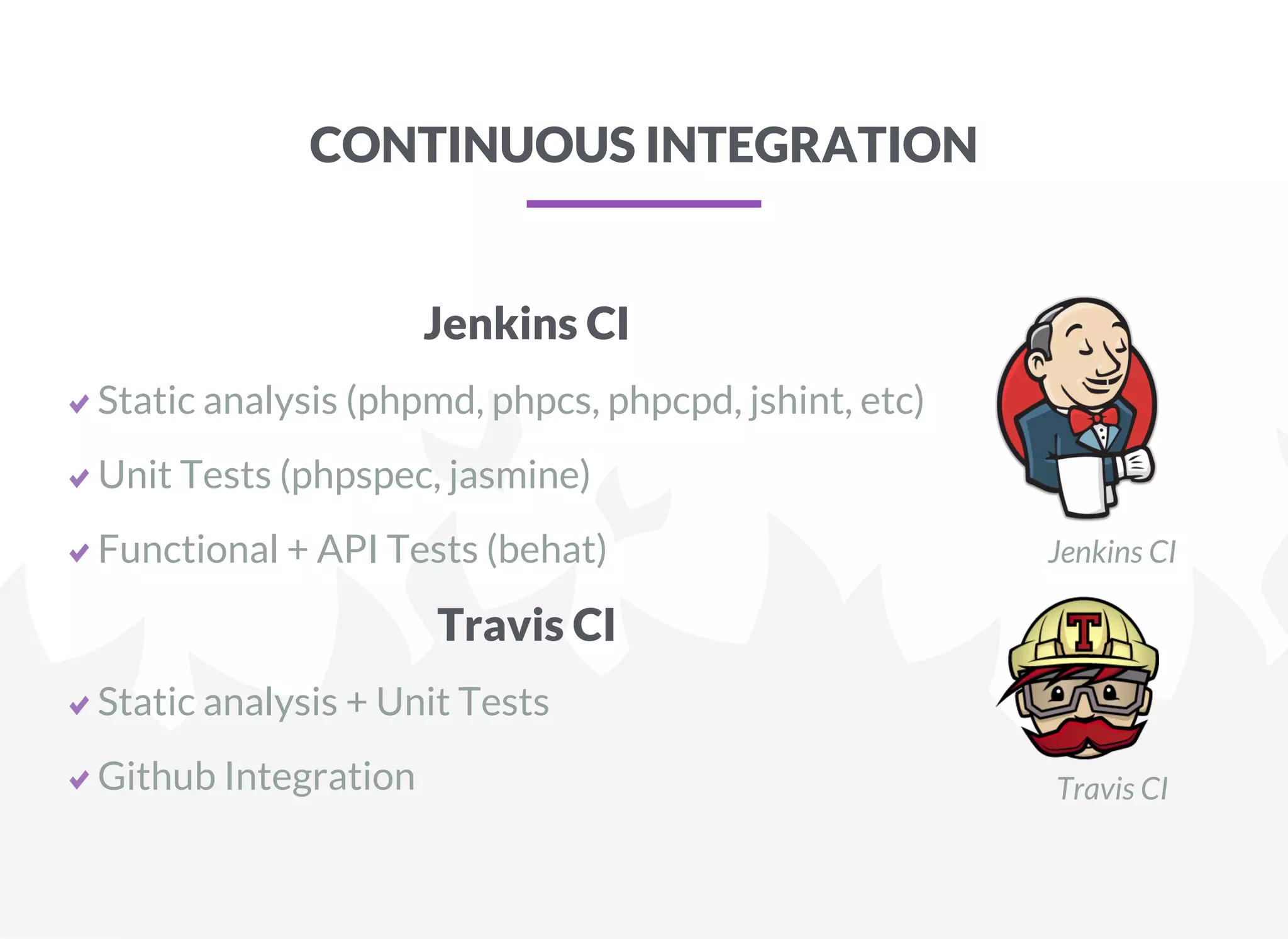 CONTINUOUS INTEGRATION
Jenkins CI
Static analysis (phpmd, phpcs, phpcpd, jshint, etc)
Unit Tests (phpspec, jasmine)
Functional + API Tests (behat) Jenkins CI
Travis CI
Static analysis + Unit Tests
Github Integration Travis CI
 