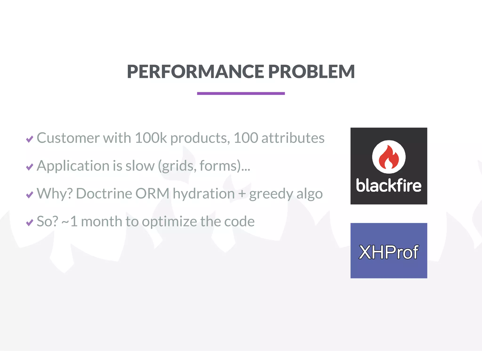 PERFORMANCE PROBLEM
Customer with 100k products, 100 attributes
Application is slow (grids, forms)...
Why? Doctrine ORM hydration + greedy algo
So? ~1 month to optimize the code
 