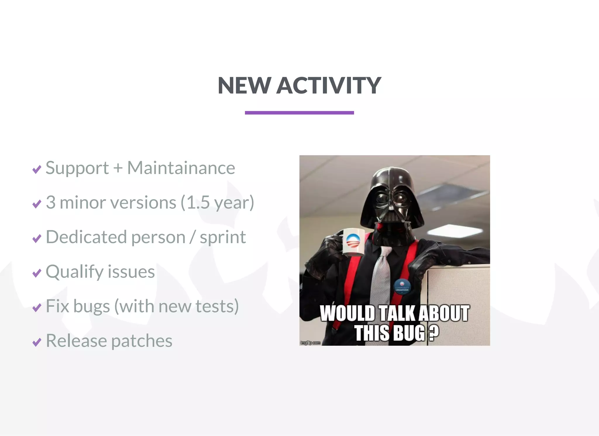 NEW ACTIVITY
Support + Maintainance
3 minor versions (1.5 year)
Dedicated person / sprint
Qualify issues
Fix bugs (with new tests)
Release patches
 