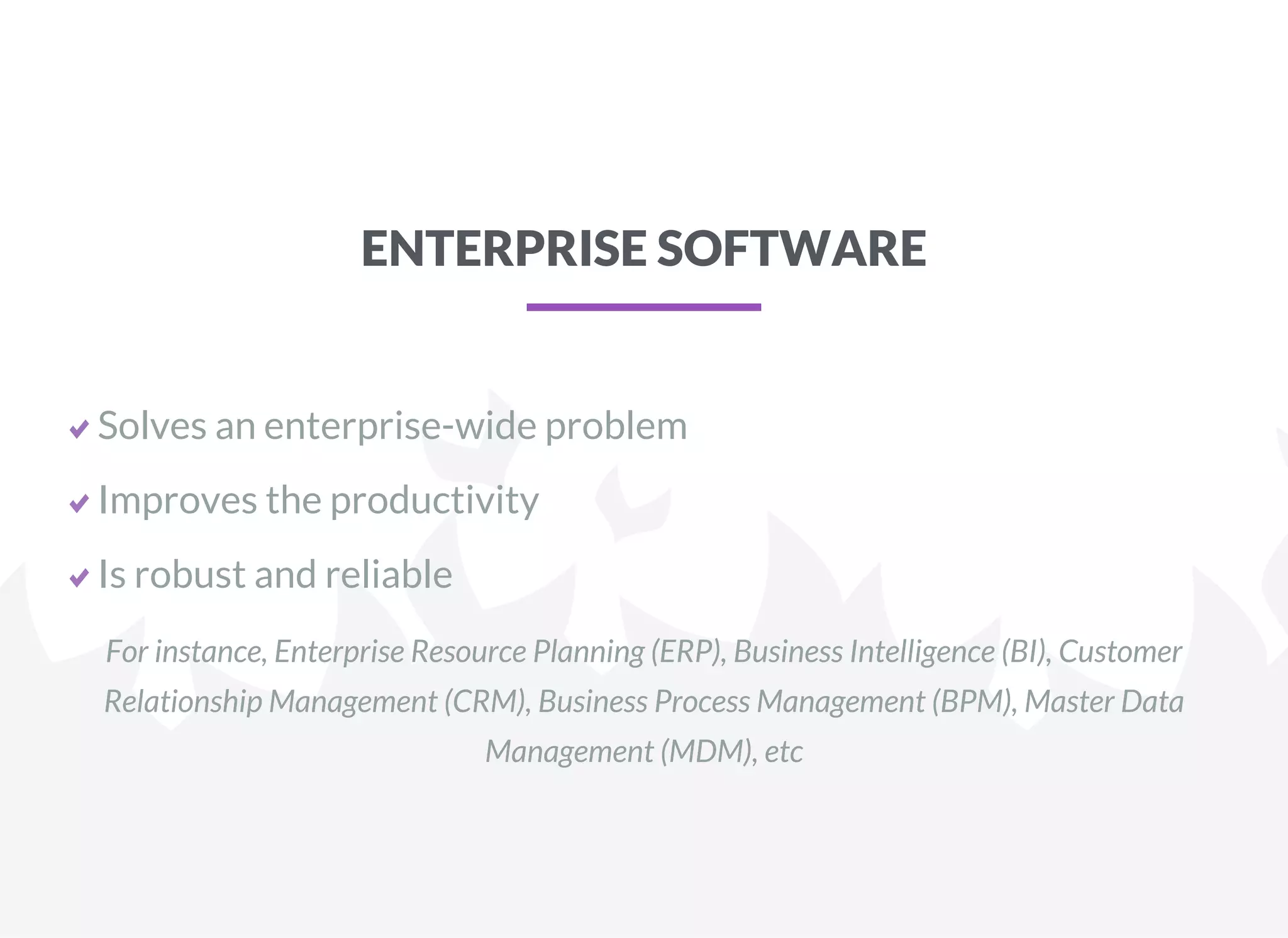 ENTERPRISE SOFTWARE
Solves an enterprise-wide problem
Improves the productivity
Is robust and reliable
For instance, Enterprise Resource Planning (ERP), Business Intelligence (BI), Customer
Relationship Management (CRM), Business Process Management (BPM), Master Data
Management (MDM), etc
 