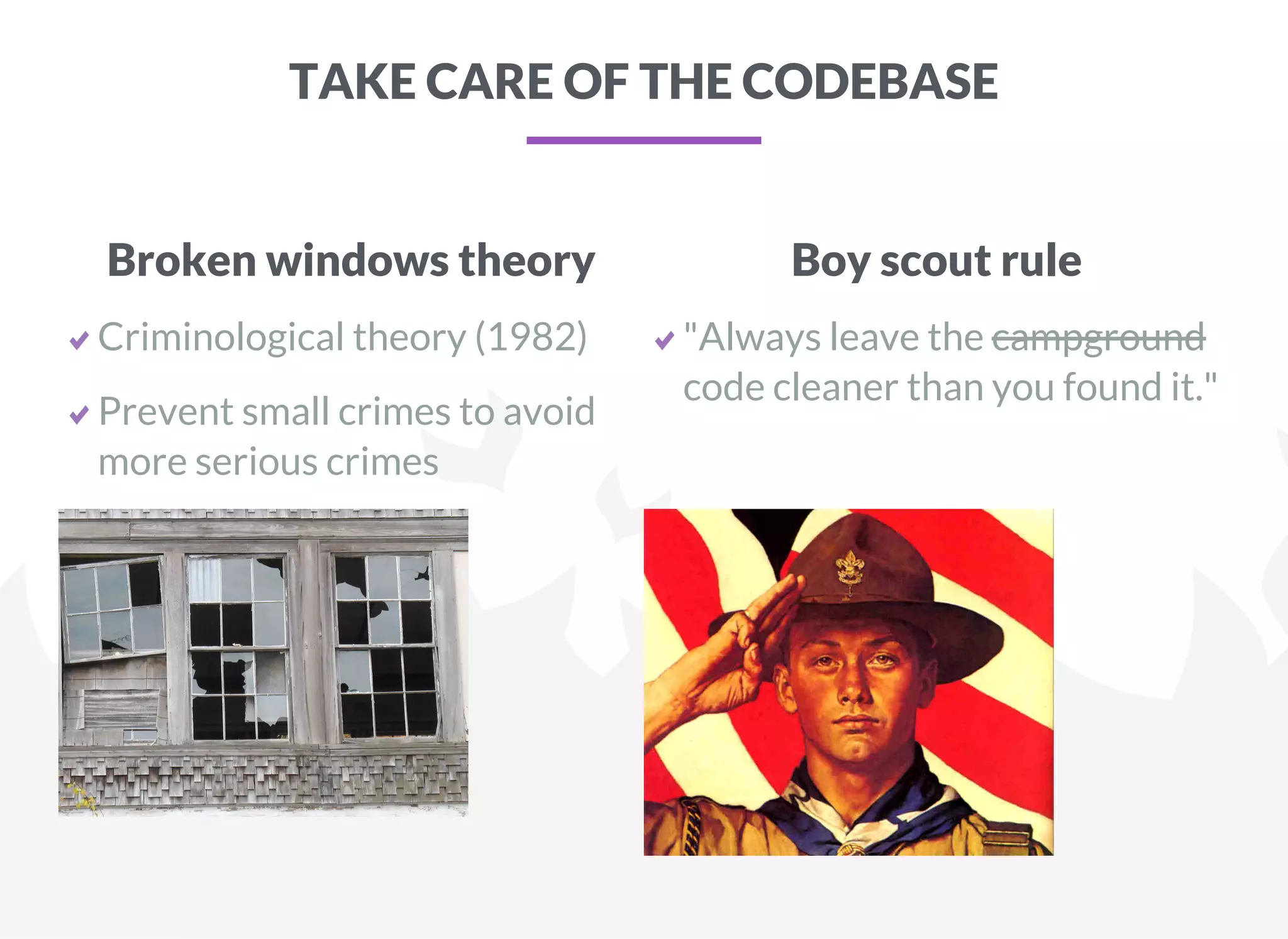 TAKE CARE OF THE CODEBASE
Broken windows theory
Criminological theory (1982)
Prevent small crimes to avoid
more serious crimes
Boy scout rule
"Always leave the campground
code cleaner than you found it."
 