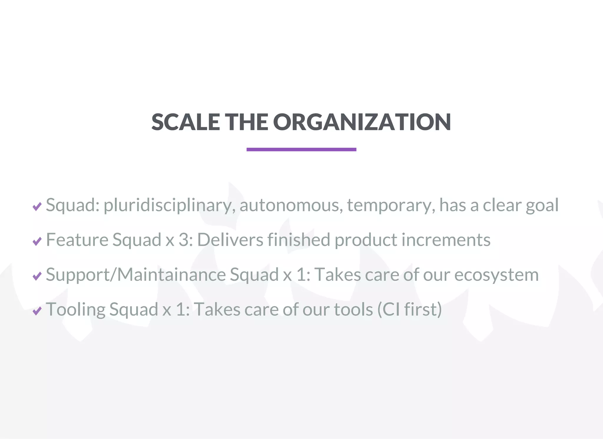 SCALE THE ORGANIZATION
Squad: pluridisciplinary, autonomous, temporary, has a clear goal
Feature Squad x 3: Delivers finished product increments
Support/Maintainance Squad x 1: Takes care of our ecosystem
Tooling Squad x 1: Takes care of our tools (CI first)
 
