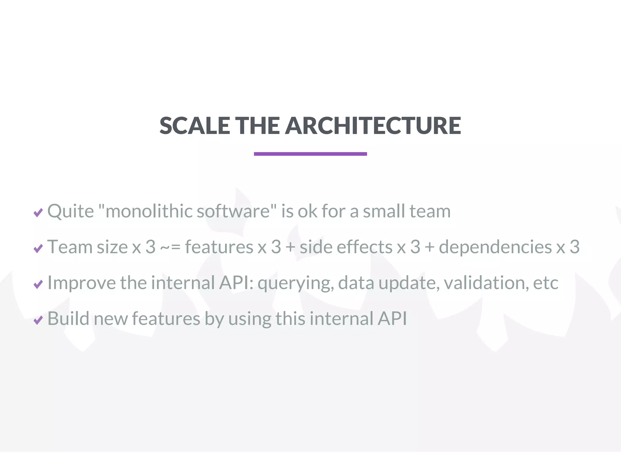 SCALE THE ARCHITECTURE
Quite "monolithic software" is ok for a small team
Team size x 3 ~= features x 3 + side effects x 3 + dependencies x 3
Improve the internal API: querying, data update, validation, etc
Build new features by using this internal API
 