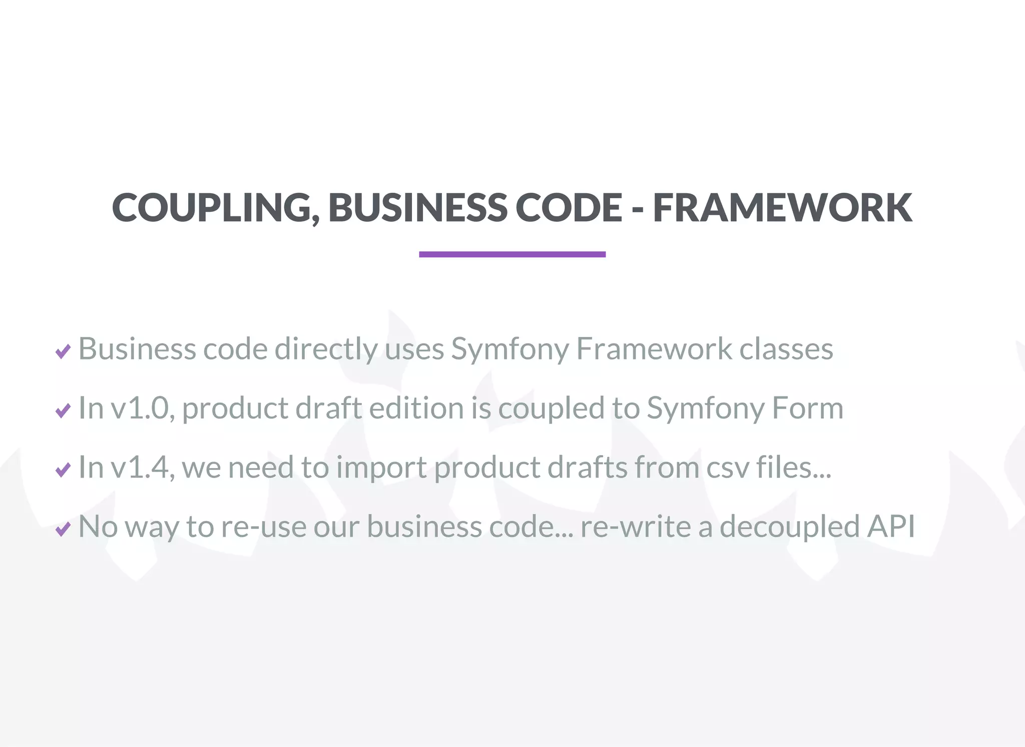 COUPLING, BUSINESS CODE - FRAMEWORK
Business code directly uses Symfony Framework classes
In v1.0, product draft edition is coupled to Symfony Form
In v1.4, we need to import product drafts from csv files...
No way to re-use our business code... re-write a decoupled API
 