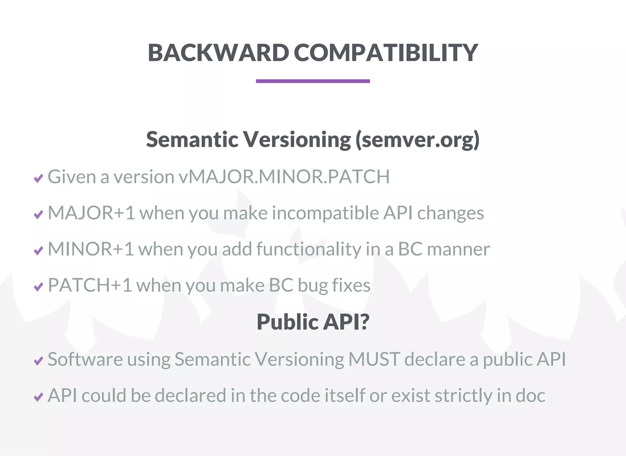 BACKWARD COMPATIBILITY
Semantic Versioning (semver.org)
Given a version vMAJOR.MINOR.PATCH
MAJOR+1 when you make incompatible API changes
MINOR+1 when you add functionality in a BC manner
PATCH+1 when you make BC bug fixes
Public API?
Software using Semantic Versioning MUST declare a public API
API could be declared in the code itself or exist strictly in doc
 