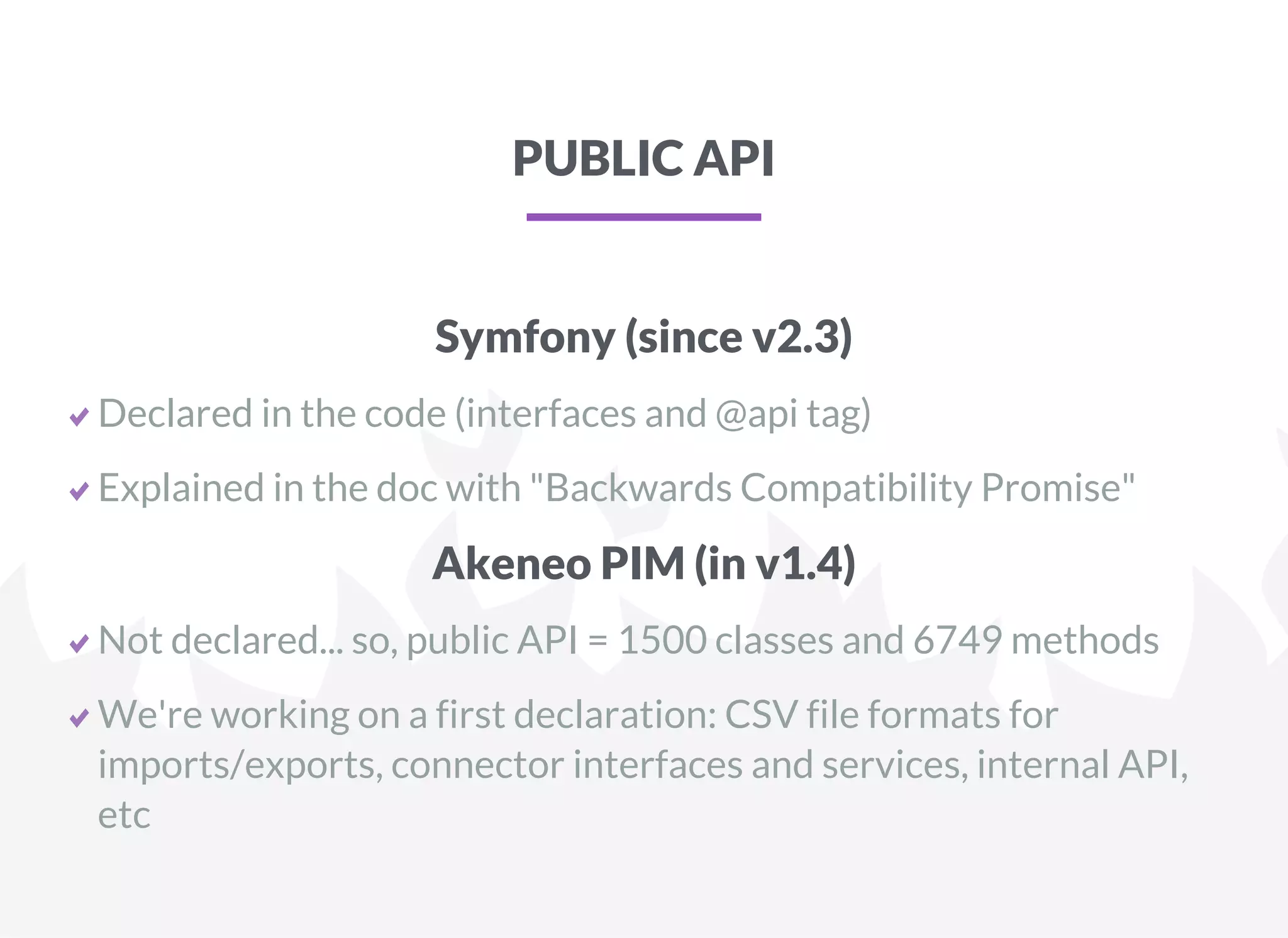 PUBLIC API
Symfony (since v2.3)
Declared in the code (interfaces and @api tag)
Explained in the doc with "Backwards Compatibility Promise"
Akeneo PIM (in v1.4)
Not declared... so, public API = 1500 classes and 6749 methods
We're working on a first declaration: CSV file formats for
imports/exports, connector interfaces and services, internal API,
etc
 
