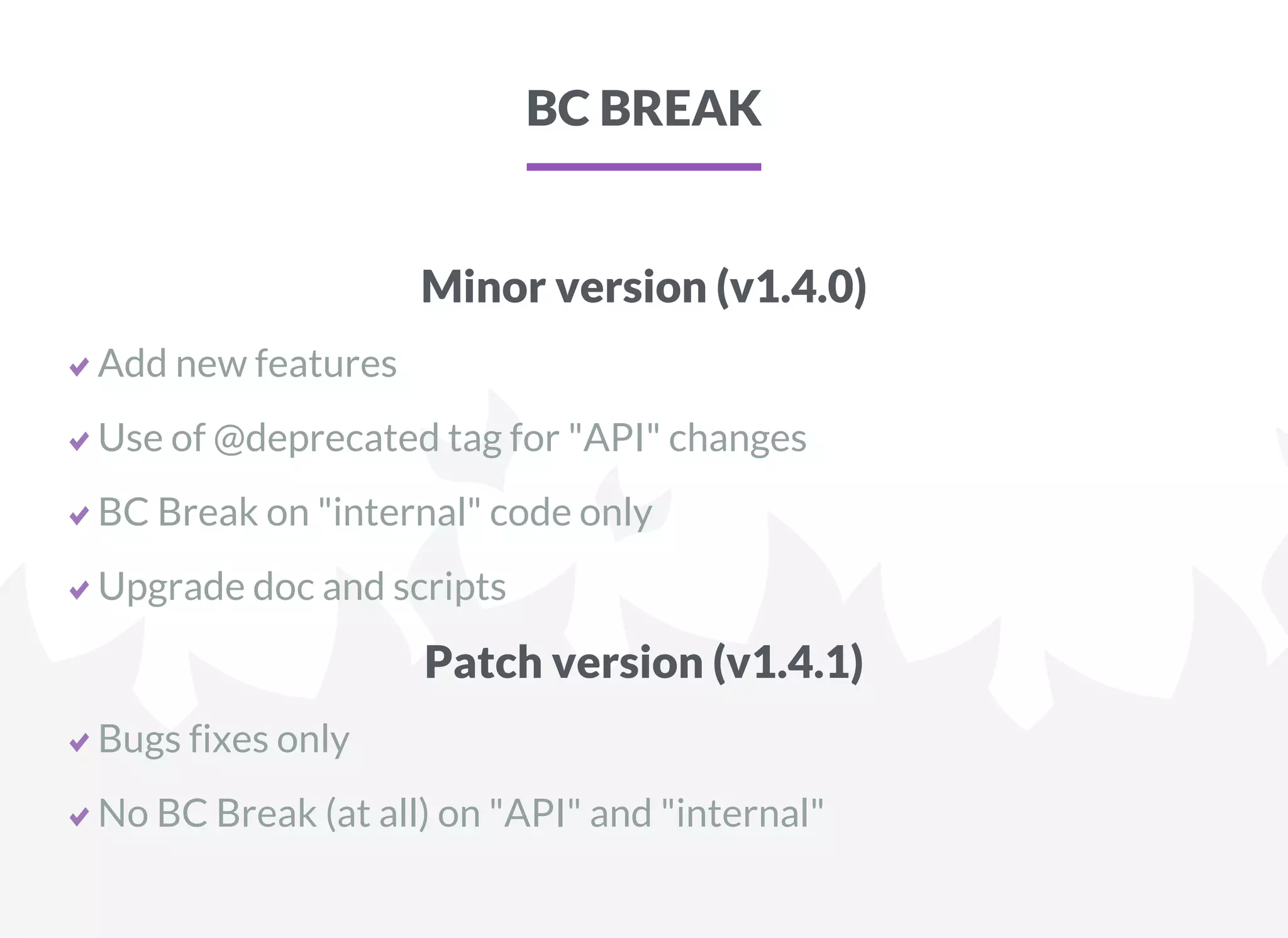 BC BREAK
Minor version (v1.4.0)
Add new features
Use of @deprecated tag for "API" changes
BC Break on "internal" code only
Upgrade doc and scripts
Patch version (v1.4.1)
Bugs fixes only
No BC Break (at all) on "API" and "internal"
 