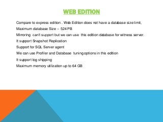 WEB EDITION
Compare to express edition . Web Edition does not have a database size limit,
Maximum database Size -- 524 PB
Mirroring can’t support but we can use this edition database for witness server.
It support Snapshot Replication
Support for SQL Server agent
We can use Profiler and Database tuning options in this edition
It support log shipping
Maximum memory utilization up to 64 GB
 