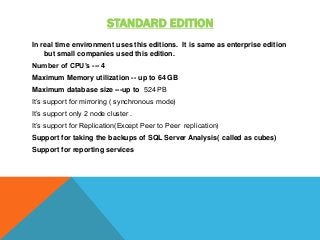 STANDARD EDITION
In real time environment uses this editions. It is same as enterprise edition
but small companies used this edition.
Number of CPU’s --- 4
Maximum Memory utilization -- up to 64 GB
Maximum database size ---up to 524 PB
It’s support for mirroring ( synchronous mode)
It’s support only 2 node cluster .
It’s support for Replication(Except Peer to Peer replication)
Support for taking the backups of SQL Server Analysis( called as cubes)
Support for reporting services
 