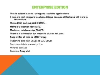 ENTERPRISE EDITION
This is edition is used for big and scalable applications.
It is more cost compare to other editions because all features will work in
this edition.
This edition can support 8 CPU’s.
Memory utilization up to 2TB.
Maximum database size 524 PB
There is no limitation for nodes in cluster fail over.
Support for all modes of Mirroring .
Publishing data from Oracle to SQL Server
Transparent database encryption
Mirrored backups
Database Snapshot
 