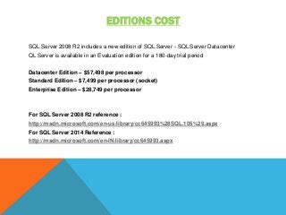 EDITIONS COST
SQL Server 2008 R2 includes a new edition of SQL Server - SQL Server Datacenter
QL Server is available in an Evaluation edition for a 180-day trial period
Datacenter Edition – $57,498 per processor
Standard Edition – $7,499 per processor (socket)
Enterprise Edition – $28,749 per processor
For SQL Server 2008 R2 reference :
http://msdn.microsoft.com/en-us/library/cc645993%28SQL.105%29.aspx
For SQL Server 2014 Reference :
http://msdn.microsoft.com/en-IN/library/cc645993.aspx
 