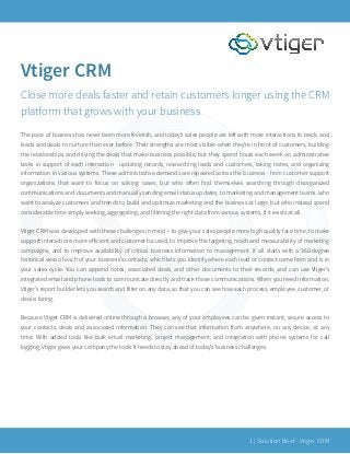 Vtiger CRM
Close more deals faster and retain customers longer using the CRM
platform that grows with your business
!
The pace of business has never been more feverish, and today’s sales people are left with more interactions to track, and
leads and deals to nurture than ever before. Their strengths are most visible when they’re in front of customers, building
the relationships and driving the deals that make business possible, but they spend hours each week on administrative
tasks in support of each interaction - updating records, researching leads and customers, taking notes, and organizing
information in various systems. These administrative demands are repeated across the business - from customer support
organizations that want to focus on solving cases, but who often find themselves searching through disorganized
communications and documents and manually sending email status updates, to marketing and management teams, who
want to analyze customers and trends to build and optimize marketing and the business at large, but who instead spend
considerable time simply seeking, aggregating, and filtering the right data from various systems, if it exists at all.
Vtiger CRM was developed with these challenges in mind – to give your sales people more high quality face time, to make
support interactions more eﬀicient and customer focused, to improve the targeting, reach and measurability of marketing
campaigns, and to improve availability of critical business information to management. It all starts with a 360-degree
historical view of each of your business’s contacts, which lets you identify where each lead or contact came from and is in
your sales cycle. You can append notes, associated deals, and other documents to their records, and can use Vtiger’s
integrated email and phone tools to communicate directly and track those communications. When you need information,
Vtiger’s report builder lets you search and filter on any data, so that you can see how each process, employee, customer, or
deal is faring.
!
Because Vtiger CRM is delivered online through a browser, any of your employees can be given instant, secure access to
your contacts, deals and associated information. They can see that information from anywhere, on any device, at any
time. With added tools like bulk email marketing, project management, and integration with phone systems for call
logging, Vtiger gives your company the tools it needs to stay ahead of today’s business challenges. 
| Solution Brief - Vtiger CRM1
 