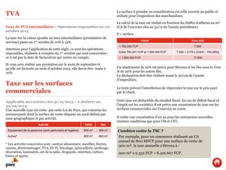 TVA
Taux de TVA intermédiaire – Opérations imposables au 1er
octobre 2013
La taxe sur la valeur ajoutée au taux intermédiaire (prestataires de
services) passe au 1er octobre de 10% à 13%.
Attention pour l’application de cette règle, ce sont les opérations
imposables, réalisées à compter du 1er octobre qui sont concernées ;
ce n’est pas la date de facturation qui rentre en compte.
Si vous avez réalisé une prestation sur le mois de septembre et
qu’elle est facturée au mois d’octobre 2013, elle devra être taxée à
10%.
Applicable au exercice clos 31/12/2013 – à déclarer au
30/09/2014
Une nouvelle taxe est créée par cette Loi du Pays, qui concerne les
commerçants dont la surface de vente dépasse un seuil définit par
zone géographique et par activité.
* Les activités concernées sont : secteur alimentaire, meubles, literies,
cuisine, électroménager, TVA, Hi-Fi, bricolage, quincaillerie, jardinage,
décoration, luminaires, art de la table, droguerie, entretien, culture,
loisirs et sports.
La surface à prendre en considération est celle ouverte au public et
utilisée pour l’exposition des marchandises.
Le calcul de la taxe est réalisé en fonction du chiffre d’affaires au m²
(CA de l’exercice clos au 31/12 de l’année précédente).
S = surface
Un abattement de 10% est prévu pour Moorea et les Iles sous le Vent
et de 20% pour les autres îles.
La déclaration doit être réalisée avant le 30/09 de l’année
d’imposition.
Le texte prévoit l’interdiction de répercuter la taxe sur le prix payé
par le client.
Cette taxe est déductible du résultat fiscal. En cas de déficit fiscal (à
l’impôt sur les sociétés), il est prévu une exonération de taxe sur les
surfaces commerciales sur l’exercice en cours.
Il existe une exonération d’un an pour les entreprises nouvelles
(mêmes conditions que pour l’IS et l’IT).
Taxe sur les surfaces
commerciales
Activité Tahiti Iles
Equipement de la personne (dont parfumerie et hygiène) 500 m² 300 m²
Autres* 800 m² 600 m²
CA/m² Taxe (xS)
< 750.000 FCP 7.500
Entre 750.001 FCP et 1.500.000 FCP 7.500 + [1/75 x (CA/S – 750.000)]
> 1.500.000 FCP 17.500
Combien coûte la TSC ?
Par exemple, pour un commerce réalisant un CA
annuel de 800 MFCP pour une surface de vente de
900 m², la taxe annuelle s’élèvera à :
900 m² x 9.352 FCP = 8.416.667 FCP.
 