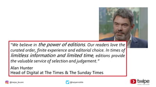 @twipe_leuven @twipemobile
“We believe in the power of editions. Our readers love the
curated order, finite experience and editorial choice. In times of
limitless information and limited time, editions provide
the valuable service of selection and judgement.”
Alan Hunter
Head of Digital at The Times & The Sunday Times
 