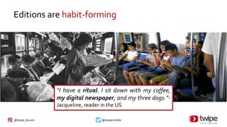 @twipe_leuven @twipemobile
Editions are habit-forming
“I have a ritual. I sit down with my coffee,
my digital newspaper, and my three dogs.”-
Jacqueline, reader in the US
 